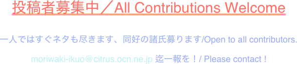 投稿者募集中／All Contributions Welcome 

一人ではすぐネタも尽きます、同好の諸氏募ります/Open to all contributors.

moriwaki-ikuo@citrus.ocn.ne.jp 迄一報を！/ Please contact !