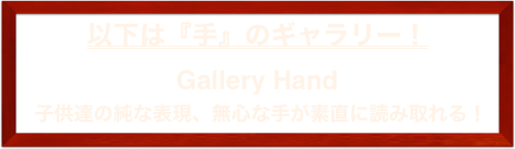 以下は『手』のギャラリー！
Gallery Hand
 子供達の純な表現、無心な手が素直に読み取れる！